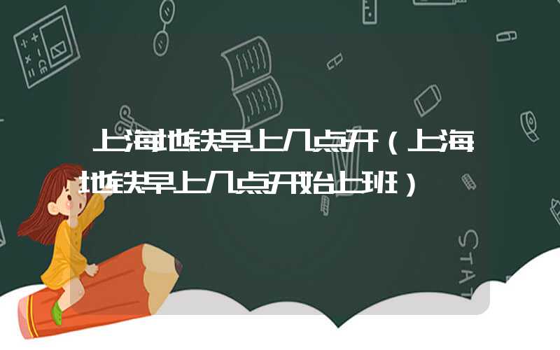 上海地铁早上几点开（上海地铁早上几点开始上班）