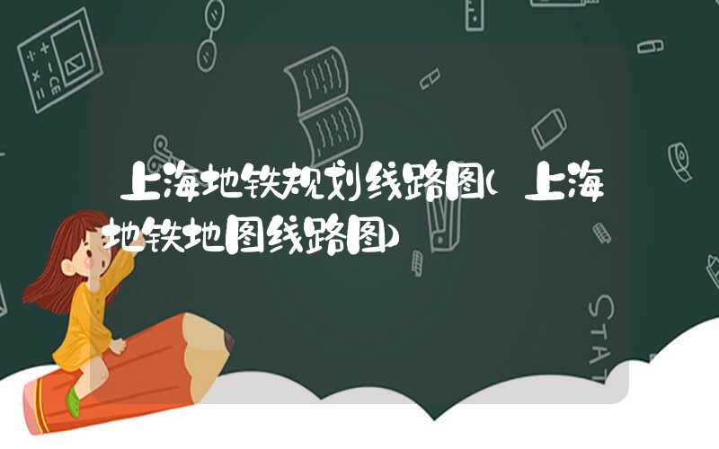 上海地铁规划线路图（上海地铁地图线路图）