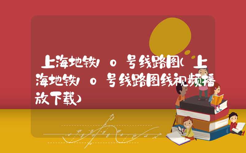 上海地铁10号线路图（上海地铁10号线路图线视频播放下载）