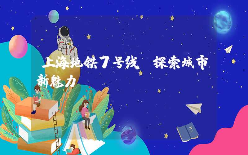 上海地铁7号线:探索城市新魅力