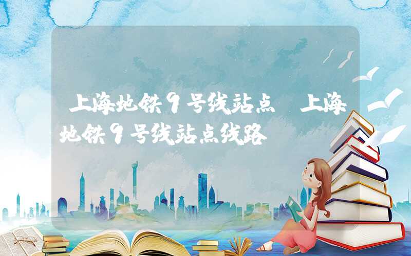 上海地铁9号线站点（上海地铁9号线站点线路）