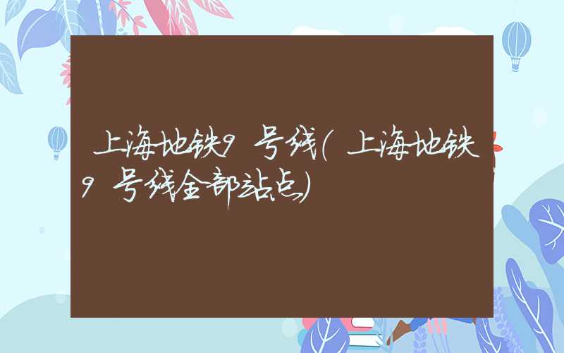 上海地铁9号线(上海地铁9号线全部站点)