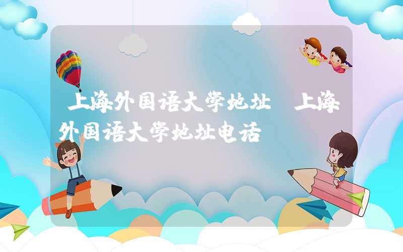 上海外国语大学地址(上海外国语大学地址电话)