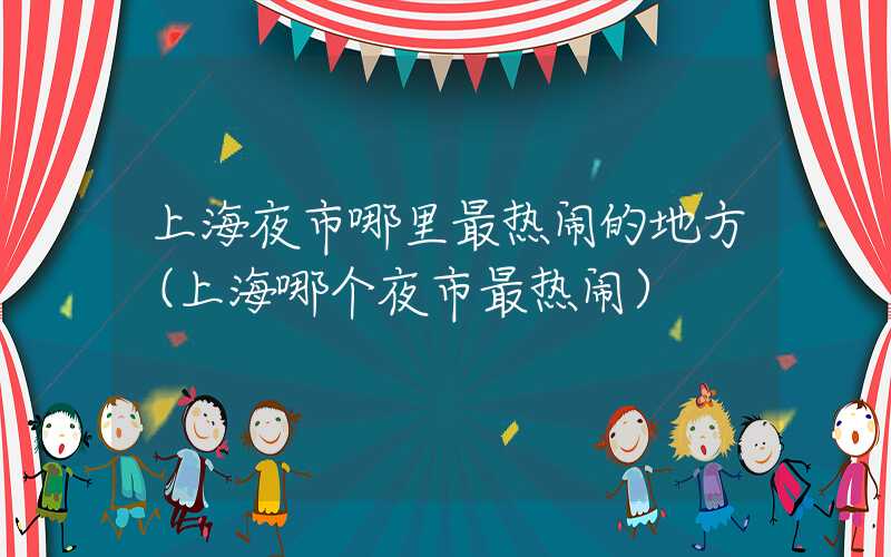 上海夜市哪里最热闹的地方（上海哪个夜市最热闹）