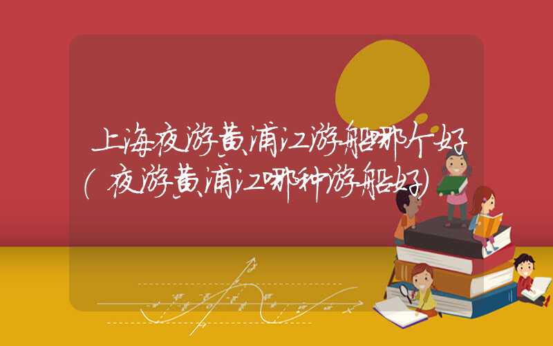 上海夜游黄浦江游船哪个好（夜游黄浦江哪种游船好）