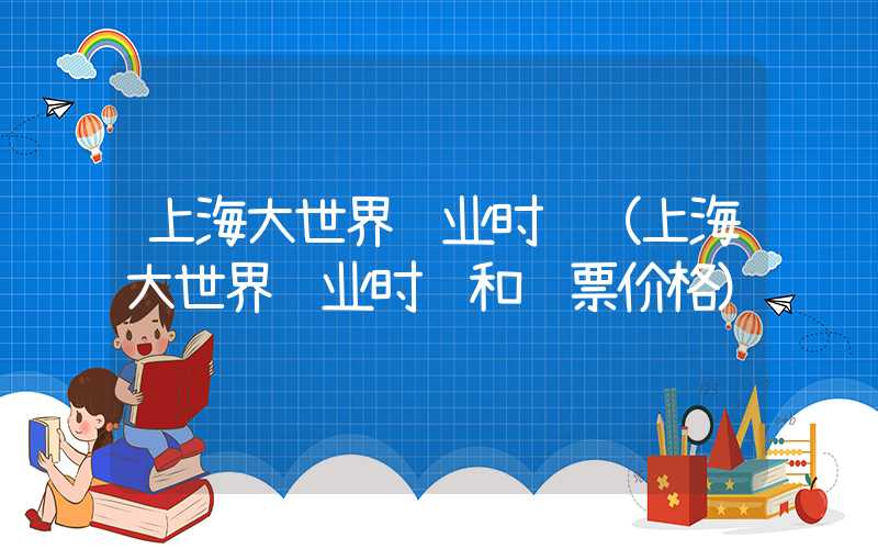 上海大世界营业时间（上海大世界营业时间和门票价格）