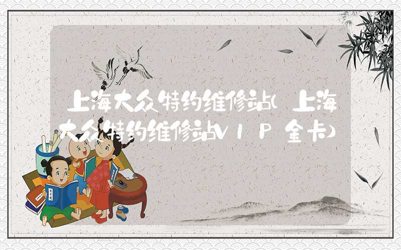 上海大众特约维修站（上海大众特约维修站VIP金卡）