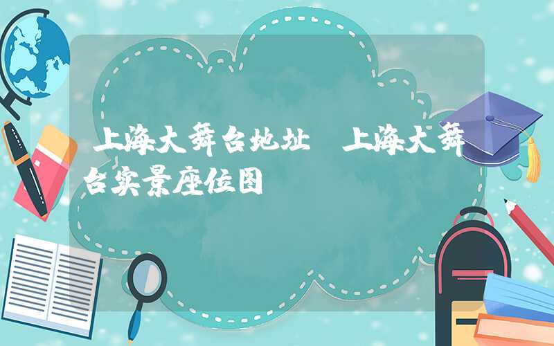 上海大舞台地址（上海大舞台实景座位图）