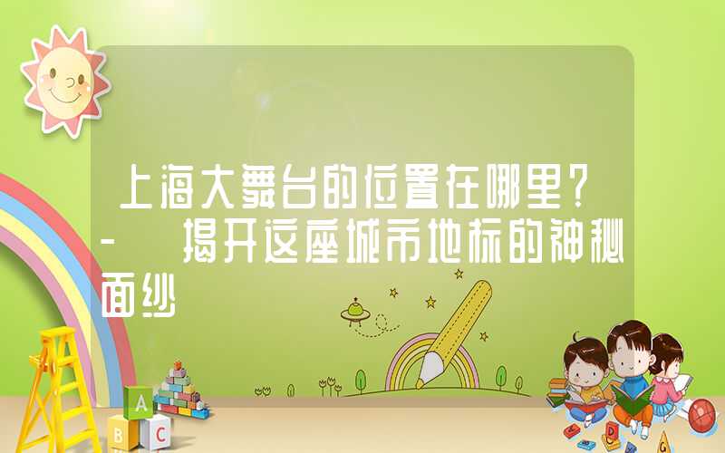 上海大舞台的位置在哪里？- 揭开这座城市地标的神秘面纱