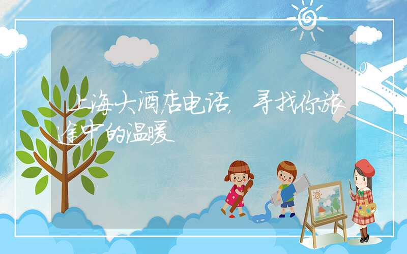 上海大酒店电话，寻找你旅途中的温暖