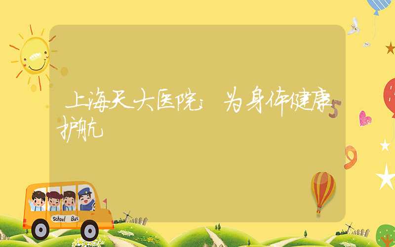 上海天大医院：为身体健康护航