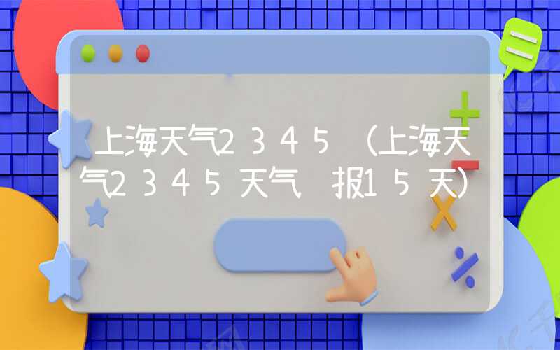 上海天气2345（上海天气2345天气预报15天）