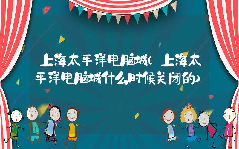 上海太平洋电脑城（上海太平洋电脑城什么时候关闭的）