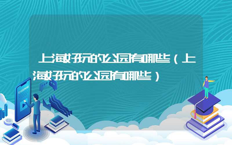 上海好玩的公园有哪些（上海好玩的公园有哪些）
