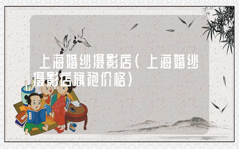 上海婚纱摄影店（上海婚纱摄影店旗袍价格）