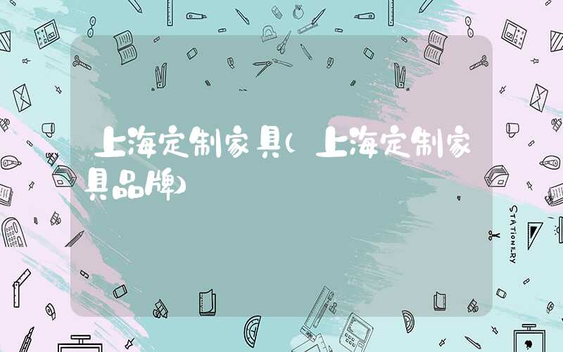 上海定制家具（上海定制家具品牌）