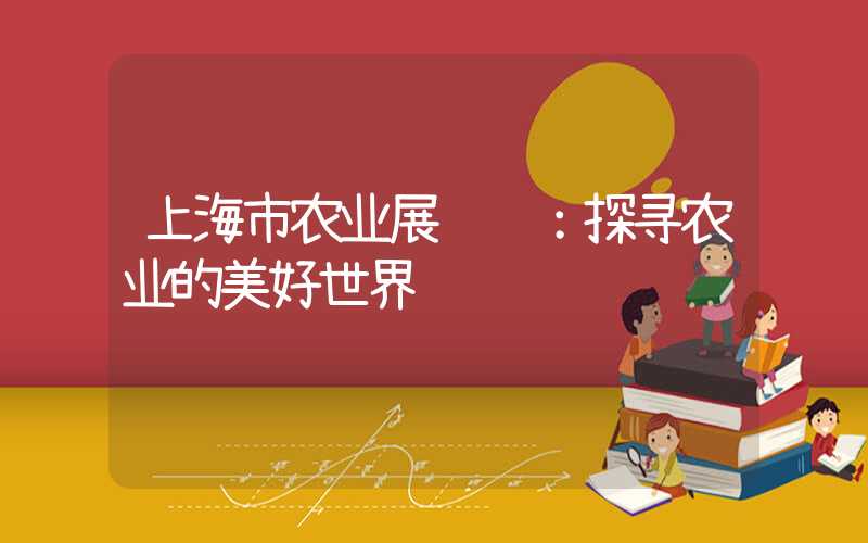 上海市农业展览馆:探寻农业的美好世界