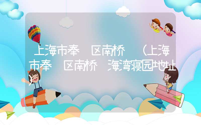 上海市奉贤区南桥镇(上海市奉贤区南桥镇海湾寝园地址)