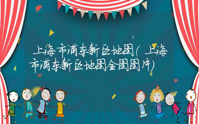 上海市浦东新区地图（上海市浦东新区地图全图图片）