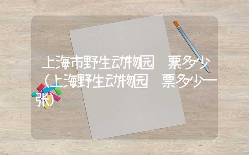 上海市野生动物园门票多少（上海野生动物园门票多少一张）
