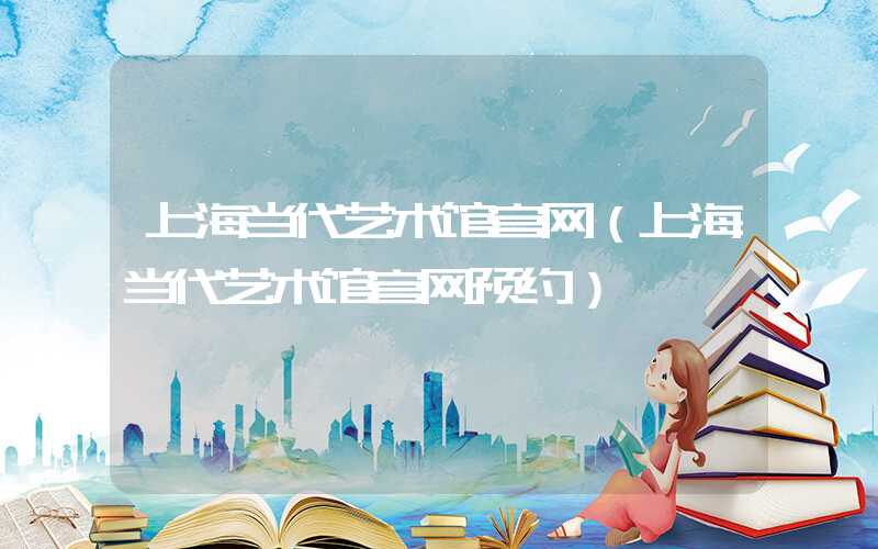 上海当代艺术馆官网（上海当代艺术馆官网预约）