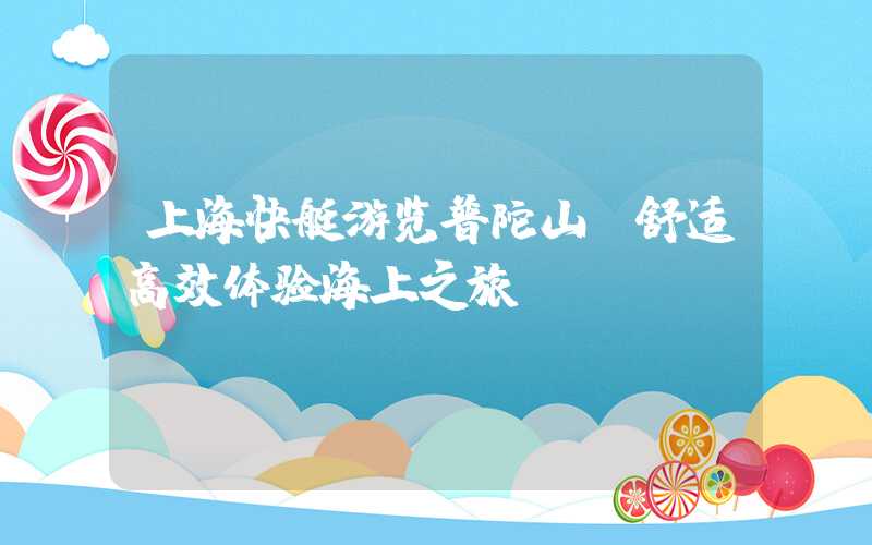 上海快艇游览普陀山：舒适高效体验海上之旅