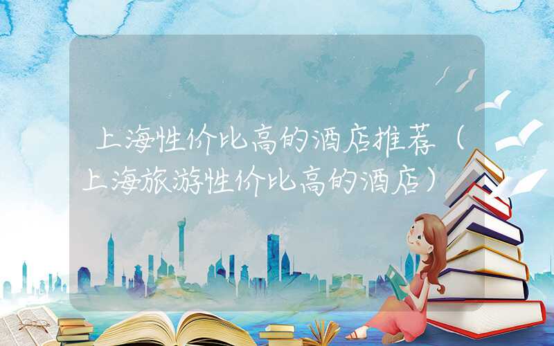 上海性价比高的酒店推荐（上海旅游性价比高的酒店）