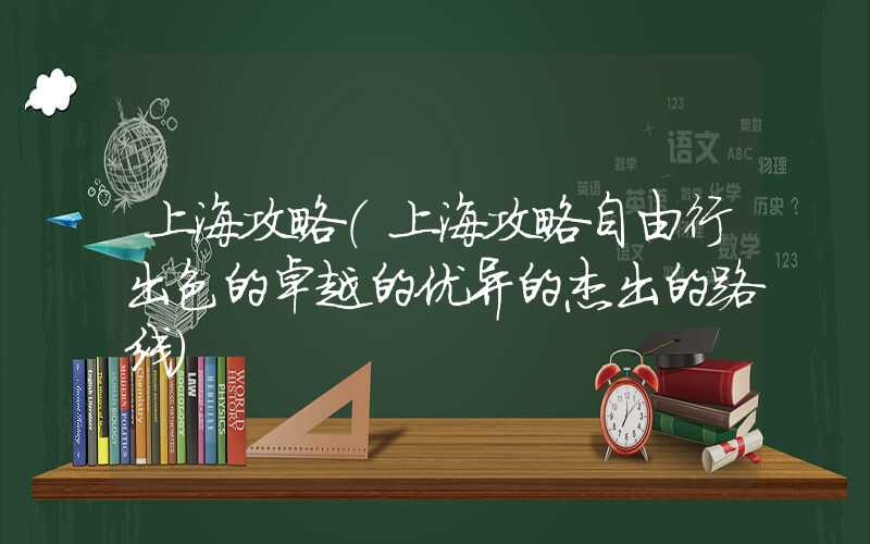 上海攻略（上海攻略自由行出色的卓越的优异的杰出的路线）
