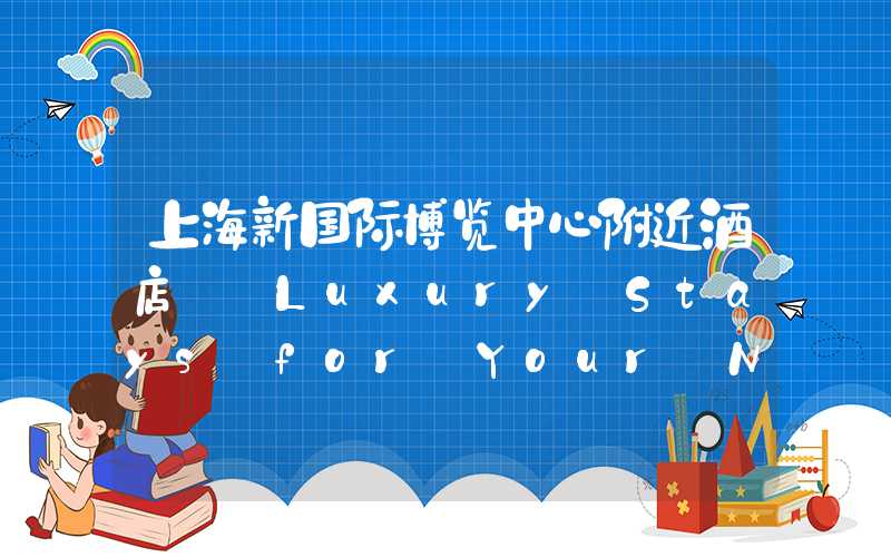 上海新国际博览中心附近酒店——Luxury Stays for Your Next Trip