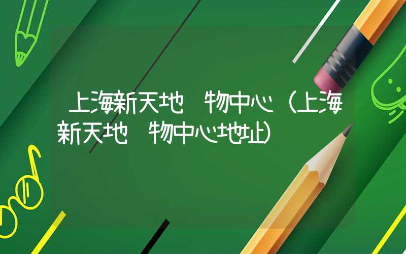 上海新天地购物中心(上海新天地购物中心地址)