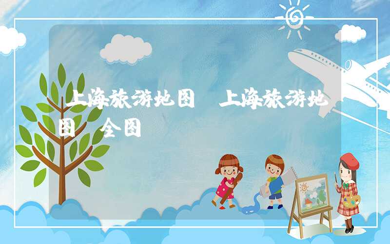上海旅游地图（上海旅游地图 全图）