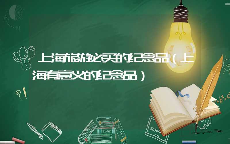 上海旅游必买的纪念品（上海有意义的纪念品）