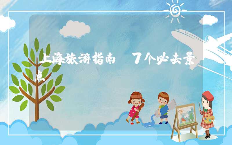 上海旅游指南：7个必去景点