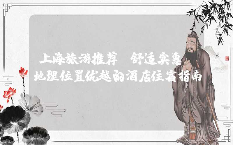 上海旅游推荐：舒适实惠，地理位置优越的酒店住宿指南