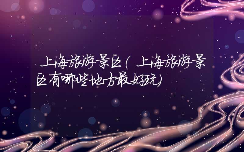 上海旅游景区（上海旅游景区有哪些地方最好玩）