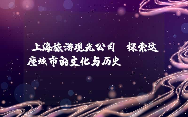 上海旅游观光公司：探索这座城市的文化与历史
