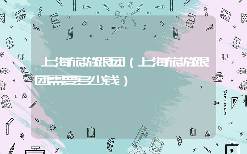 上海旅游跟团（上海旅游跟团需要多少钱）