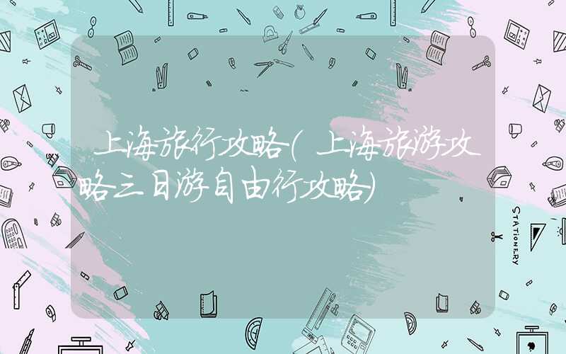 上海旅行攻略（上海旅游攻略三日游自由行攻略）