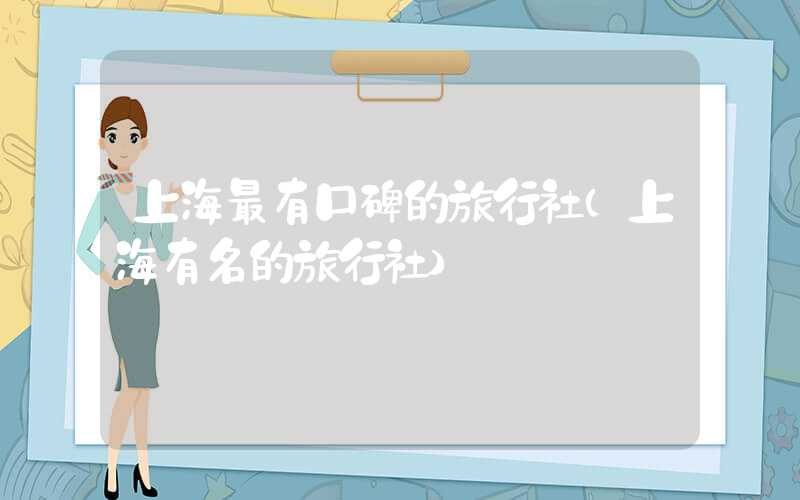 上海最有口碑的旅行社（上海有名的旅行社）