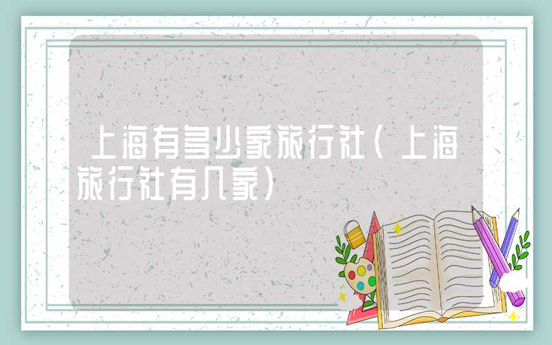 上海有多少家旅行社（上海旅行社有几家）