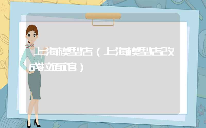 上海模型店（上海模型店改成拉面馆）