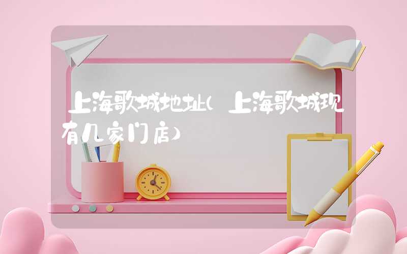 上海歌城地址（上海歌城现有几家门店）