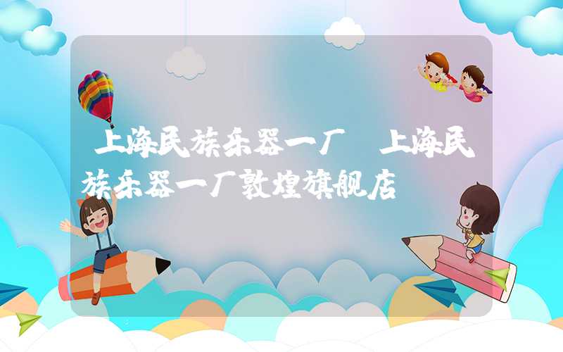 上海民族乐器一厂（上海民族乐器一厂敦煌旗舰店）