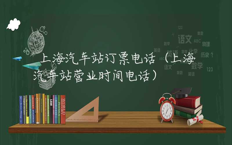 上海汽车站订票电话（上海汽车站营业时间电话）