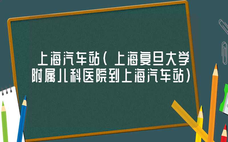 上海汽车站（上海复旦大学附属儿科医院到上海汽车站）