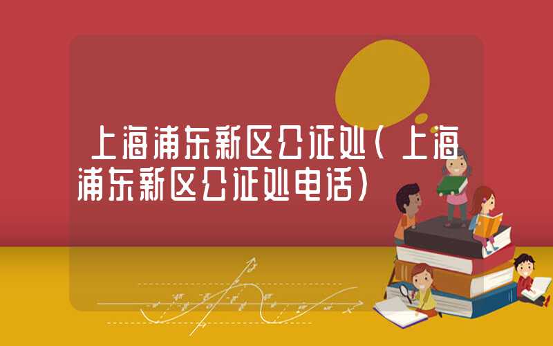 上海浦东新区公证处（上海浦东新区公证处电话）