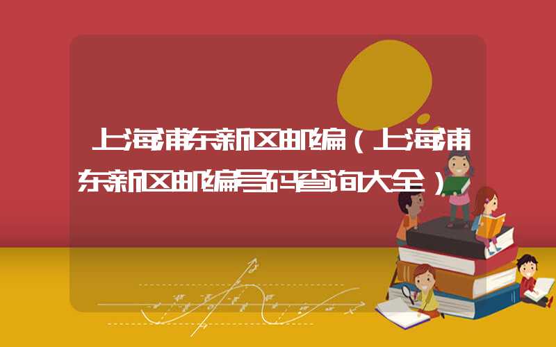 上海浦东新区邮编（上海浦东新区邮编号码查询大全）