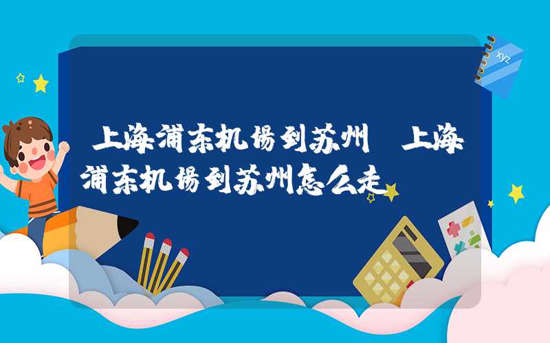 上海浦东机场到苏州（上海浦东机场到苏州怎么走）