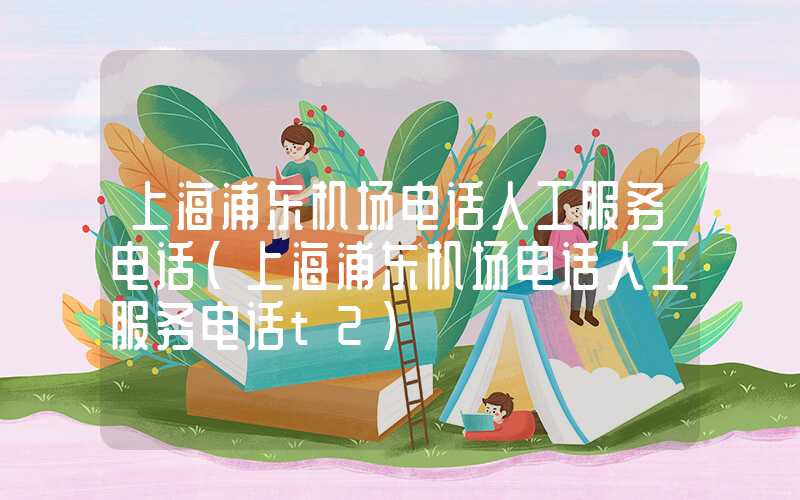 上海浦东机场电话人工服务电话（上海浦东机场电话人工服务电话t2）