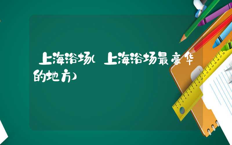 上海浴场（上海浴场最豪华的地方）